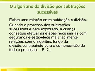 O algoritmo da divisão por subtrações sucessivas Existe uma relação entre subtração e divisão. Quando o processo das subtrações sucessivas é bem explorado, a criança consegue efetuar as etapas necessárias com segurança e estabelece mais facilmente relações com o algoritmo longo da divisão,contribuindo para a compreensão de todo o processo.  P. 21 