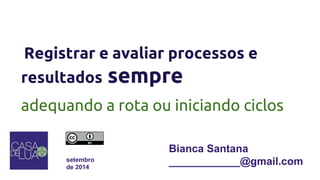 Registrar e avaliar processos e 
resultados sempre 
adequando a rota ou iniciando ciclos 
setembro 
de 2014 
Bianca Santana 
____________@gmail.com 
 