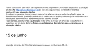 Fomos convidados pelo INEP para apresentar uma proposta de um número especial da publicação
Em Aberto (http://emaberto.inep.gov.br/) e para tal propusemos a temáticaMovimentos
colaborativos e educação básica.
Acreditamos que esse é um momento especial para fazermos uma profunda reflexão sobre os
diversos movimentos que estão acontecendo fora da escola e que poderiam ajudar repensarmos a
educação e as necessárias transformações do sistema escolar.
Neste sentido, estruturamos a publicação de tal forma a abrigar um artigo de sua autoria que
sugerimos ser em torno do tema Produção colaborativa de materiais educacionais para a
educação básica.
15 de junho
extensão mínima é de 20 mil caracteres com espaços e máxima de 30 mil.
 
