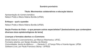 Sumário provisório
Título: Movimentos colaborativos e educação básica
Apresentação do número temático
Nelson Pretto e Maria Helena Bonilla (UFBA)
Enfoque – qual a questão
Nelson Pretto e Maria Helena Bonilla (UFBA)
Seção Pontos de Vista – o que pensam outros especialistas? [textos/autores que contemplem
diversos eixos epistemológicos do tema]
Licenças e formatos abertos e o Commons
Direito Autoral e Licenciamentos, por Marcus Wachowicz, UFSC,
Formatos abertos, por Sergio Amadeu da Silveira
Comunidades, teoria da dádiva e … - Genauto C. d França Filho e Vicente Aguiar, UFBA
Software Livre, por Paulo Francisco Slomp - UFRGS
 