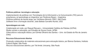 Políticas públicas: tecnologia e educação
Implementación de políticas con Tecnologías de la Información y la Comunicación (TIC) para la
enseñanza y el aprendizaje en Argentina, por Florência Ripani – Argentina
Políticas públicas de banda larga, por Veridiana Alimonti, IDEC, São Paulo
Software livre e formação docente, João Batista Carvalho Nunes, UCE
Aprendizagem em rede
Colaboração em rede, por Raquel Recuero – Universidade Católica de Pelotas (UCPel)
Redes sociais e educação, por Edvaldo de Souza Couto, UFBA
Cibercultura e educação básica, por Edméa Oliveira dos Santos – Univ. do Estado do Rio de Janeiro
(Uerj)
Recursos Educacionais Abertos
Produção colaborativa de materiais educacionais para educação básica, por Bianca Santana, Instituto
Cultura Digital, São Paulo
Recurso educacionais abertos, por Tel Amiel, Unicamp, São Paulo
 