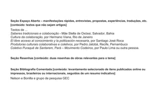 Seção Espaço Aberto – manifestações rápidas, entrevistas, propostas, experiências, traduções, etc.
[conteúdo: textos que não sejam artigos]
Textos de ...
Saberes tradicionais e colaboração - Mãe Stella de Oxóssi, Salvador, Bahia
Cultura da colaboração, por Hermano Viana, Rio de Janeiro
El libre acceso al conocimiento y la politización necesaria, por Santiago José Roca
Produtoras culturais colaborativas e coletivos, por Pedro Jatobá, Recife, Pernambuco
Coletivo Puraquê de Santarem, Pará – Movimento Codeiros, por Paulo Lima ou outra pessoa.
Seção Resenhas [conteúdo: duas resenhas de obras relevantes para o tema]
Seção Bibliografia Comentada [conteúdo: levantamento selecionado de itens publicados online ou
impressos, brasileiros ou internacionais, seguidos de um resumo indicativo]
Nelson e Bonilla e grupo de pesquisa GEC
 