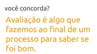 Avaliação é algo que
fazemos ao final de um
processo para saber se
foi bom.
você concorda?
 
