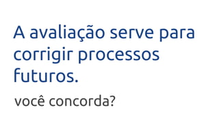 A avaliação serve para
corrigir processos
futuros.
você concorda?
 