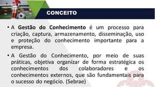 • A Gestão do Conhecimento é um processo para
criação, captura, armazenamento, disseminação, uso
e proteção do conhecimento importante para a
empresa.
• A Gestão do Conhecimento, por meio de suas
práticas, objetiva organizar de forma estratégica os
conhecimentos dos colaboradores e os
conhecimentos externos, que são fundamentais para
o sucesso do negócio. (Sebrae)
CONCEITO
 
