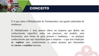 CONCEITO
É aí que entra o Multiplicador de Treinamentos: um agente catalisador de
mudanças.
O Multiplicador é uma pessoa chave na empresa que detém um
conhecimento específico sobre um processo, um modelo, uma
ferramenta, uma forma de gerir pessoas e mudanças – ou qualquer
conhecimento que seja importante para a empresa – e que tem condições
de replicar esse conhecimento a outras pessoas por intermédio
de cursos e reuniões internas.
 