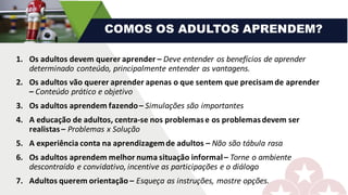 1. Os	adultos	devem	querer	aprender	– Deve	entender	os	benefícios	de	aprender	
determinado	conteúdo,	principalmente	entender	as	vantagens.	
2. Os	adultos	vão	querer	aprender	apenas	o	que	sentem	que	precisam	de	aprender	
– Conteúdo	prático	e	objetivo
3. Os	adultos	aprendem	fazendo	– Simulações	são	importantes
4. A	educação	de	adultos,	centra-se	nos	problemas	e	os	problemas	devem	ser	
realistas	– Problemas	x	Solução
5. A	experiência	conta	na	aprendizagem	de	adultos	– Não	são	tábula	rasa
6. Os	adultos	aprendem	melhor	numa	situação	informal	– Torne	o	ambiente	
descontraído	e	convidativo,	incentive	as	participações	e	o	diálogo
7. Adultos	querem	orientação	– Esqueça	as	instruções,	mostre	opções.
COMOS OS ADULTOS APRENDEM?
 