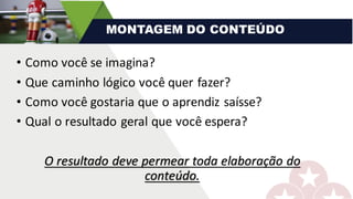 • Como	você	se	imagina?	
• Que	caminho	lógico	você	quer	fazer?
• Como	você	gostaria	que	o	aprendiz	saísse?	
• Qual	o	resultado	geral	que	você	espera?
O	resultado	deve	permear	toda	elaboração	do	
conteúdo.
MONTAGEM DO CONTEÚDO
 