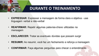 DURANTE	O	TREINAMENTO
• EXPRESSAR: Expressar a mensagem de forma clara e objetiva - use
linguagem verbal e não-verbal
• REAFIRMAR: Repetir algumas palavras-chave utilizadas na
mensagem
• ESCLARECER: Tratar as eventuais dúvidas que possam surgir
• RESUMIR: Ao resumir, você faz um fechamento e reforça a mensagem
• CONFIRMAR: Faça algumas perguntas para checar o entendimento
 
