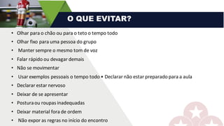 • Olhar	para	o	chão	ou	para	o	teto	o	tempo	todo	
• Olhar	fixo	para	uma	pessoa	do	grupo	
• Manter	sempre	o	mesmo	tom	de	voz	
• Falar	rápido	ou	devagar	demais
• Não	se	movimentar	
• Usar	exemplos	pessoais	o	tempo	todo	•	Declarar	não	estar	preparado	para	a	aula	
• Declarar	estar	nervoso	
• Deixar	de	se	apresentar	
• Postura	ou	roupas	inadequadas
• Deixar	material	fora	de	ordem	
• Não	expor	as	regras	no	início	do	encontro
O QUE EVITAR?
 