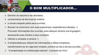 O BOM MULTIPLICADOR...
Ø Domínio do assunto a ser abordado,
Ø conhecimento de técnicas de oratória
Ø e sincero respeito pelos seus ouvintes.
Ø Buscam se comunicar com suas esperanças, expectativas e desejos. l
Procuram informações dos ouvintes, para adequar sempre sua linguagem,
alcançando suas mentes e seus corações.
Ø Utilizam a simpatia e carisma l
Ø A simplicidade que utilizam faz informações e idéias complexas
transformarem-se em algo bem simples, próximo ao dia a dia dos ouvintes..
Ø "A simplicidade é a sofisticação máxima". Leonardo da Vinci:
 