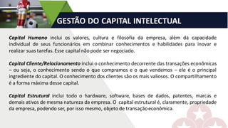 GESTÃO	DO	CAPITAL	INTELECTUAL		
Capital Humano inclui os valores, cultura e filosofia da empresa, além da capacidade
individual de seus funcionários em combinar conhecimentos e habilidades para inovar e
realizar suas tarefas.Esse capital não pode ser negociado.
Capital Cliente/Relacionamento inclui o conhecimento decorrente das transações econômicas
– ou seja, o conhecimento sendo o que compramos e o que vendemos – ele é o principal
ingrediente do capital. O conhecimento dos clientes são os mais valiosos. O compartilhamento
é a forma máxima desse capital.
Capital Estrutural inclui todo o hardware, software, bases de dados, patentes, marcas e
demais ativos de mesma natureza da empresa. O capital estrutural é, claramente, propriedade
da empresa, podendo ser, por isso mesmo, objeto de transaçãoeconômica.
 
