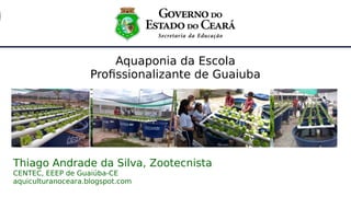 1
Aquaponia da Escola
Profissionalizante de Guaiuba
Thiago Andrade da Silva, Zootecnista
CENTEC, EEEP de Guaiúba-CE
aquiculturanoceara.blogspot.com
 