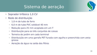 13
Sistema de aeração

Soprador trifásico 1,0 CV

Rede de distribuição
– 1,0 m de tubo de ferro
– 6,0 m de tubo PVC soldável 40 mm
– Redução para 25 mm acoplada em um T
– Distribuição para os três conjuntos de caixas
– Torneira de jardim em cada terminal
– Distribuição em uma garrafa PET furada com agulha e preenchida com areia
grossa
– Aeração da água na saída dos filtros
 