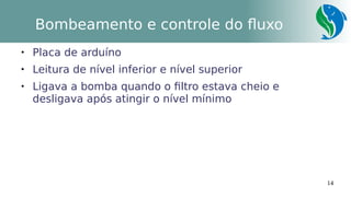 14
Bombeamento e controle do fluxo

Placa de arduíno

Leitura de nível inferior e nível superior

Ligava a bomba quando o filtro estava cheio e
desligava após atingir o nível mínimo
 