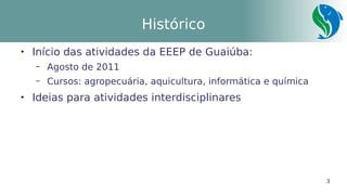 3
Histórico

Início das atividades da EEEP de Guaiúba:
– Agosto de 2011
– Cursos: agropecuária, aquicultura, informática e química

Ideias para atividades interdisciplinares
 