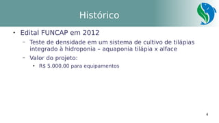 4
Histórico

Edital FUNCAP em 2012
– Teste de densidade em um sistema de cultivo de tilápias
integrado à hidroponia – aquaponia tilápia x alface
– Valor do projeto:
●
R$ 5.000,00 para equipamentos
 