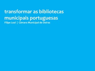 transformar as bibliotecas
municipais portuguesas
Filipe Leal | Câmara Municipal de Oeiras
 