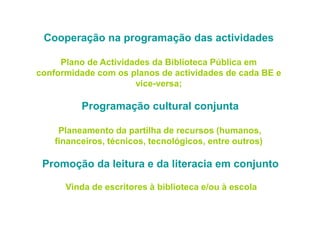 Cooperação na programação das actividades
Plano de Actividades da Biblioteca Pública em
conformidade com os planos de actividades de cada BE e
vice-versa;
Programação cultural conjunta
Planeamento da partilha de recursos (humanos,
financeiros, técnicos, tecnológicos, entre outros)
Promoção da leitura e da literacia em conjunto
Vinda de escritores à biblioteca e/ou à escola
 