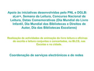 Apoio às iniciativas desenvolvidas pelo PNL e DGLB:
aLer+, Semana da Leitura, Concurso Nacional de
Leitura, Datas Comemorativas (Dia Mundial do Livro
Infantil, Dia Mundial das Bibliotecas e Direitos de
Autor, Dia das Bibliotecas Escolares)
Realização de actividades de animação do livro leitura e oficinas
de escrita e leitura conjuntas e concertadas, na BLCS, nas
Escolas e na cidade.
Coordenação de serviços electrónicos e de redes
 