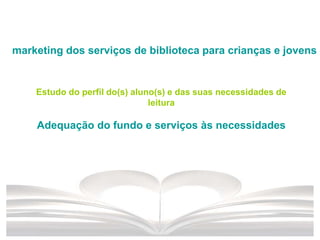 marketing dos serviços de biblioteca para crianças e jovens
Estudo do perfil do(s) aluno(s) e das suas necessidades de
leitura
Adequação do fundo e serviços às necessidades
 