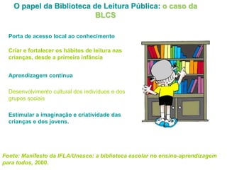 O papel da Biblioteca de Leitura Pública: o caso da
BLCS
Porta de acesso local ao conhecimento
Criar e fortalecer os hábitos de leitura nas
crianças, desde a primeira infância
Aprendizagem contínua
Desenvolvimento cultural dos indivíduos e dos
grupos sociais
Estimular a imaginação e criatividade das
crianças e dos jovens.
Fonte: Manifesto da IFLA/Unesco: a biblioteca escolar no ensino-aprendizagem
para todos, 2000.
 