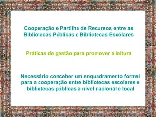 Cooperação e Partilha de Recursos entre as
Bibliotecas Públicas e Bibliotecas Escolares
Práticas de gestão para promover a leitura
Necessário conceber um enquadramento formal
para a cooperação entre bibliotecas escolares e
bibliotecas públicas a nível nacional e local
 