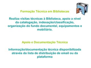 Formação Técnica em Bibliotecas
Realiza visitas técnicas à Biblioteca, apoio a nível
da catalogação, indexação/classificação,
organização do fundo documental, equipamentos e
mobiliário.
Apoio e Documentação Técnica
Informação/documentação técnica disponibilizada
através da lista de distribuição de email ou da
plataforma
 