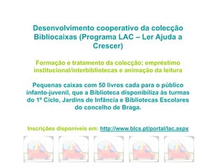 Desenvolvimento cooperativo da colecção
Bibliocaixas (Programa LAC – Ler Ajuda a
Crescer)
Formação e tratamento da colecção; empréstimo
institucional/interbibliotecas e animação da leitura
Pequenas caixas com 50 livros cada para o público
infanto-juvenil, que a Biblioteca disponibiliza às turmas
do 1º Ciclo, Jardins de Infância e Bibliotecas Escolares
do concelho de Braga.
Inscrições disponíveis em: http://www.blcs.pt/portal/lac.aspx
 