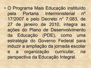 • O Programa Mais Educação instituído
pela Portaria Interministerial nº
17/2007 e pelo Decreto n° 7.083, de
27 de janeiro de 2010, integra as
ações do Plano de Desenvolvimento
da Educação (PDE), como uma
estratégia do Governo Federal para
induzir a ampliação da jornada escolar
e a organização curricular, na
perspectiva da Educação Integral.

 