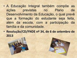 • A Educação Integral também compõe as
ações
previstas
no
Plano
de
Desenvolvimento da Educação, o qual prevê
que a formação do estudante seja feita,
além da escola, com a participação da
família e da comunidade.
• Resolução/CD/FNDE nº 34, de 6 de setembro de
2013

 