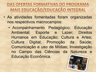 • As atividades fomentadas foram organizadas
nos respectivos macrocampos:
• Acompanhamento Pedagógico; Educação
Ambiental; Esporte e Lazer; Direitos
Humanos em Educação; Cultura e Artes;
Cultura Digital; Promoção da Saúde;
Comunicação e uso de Mídias; Investigação
no Campo das Ciências da Natureza e
Educação Econômica.

 