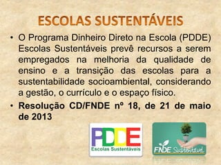 • O Programa Dinheiro Direto na Escola (PDDE)
Escolas Sustentáveis prevê recursos a serem
empregados na melhoria da qualidade de
ensino e a transição das escolas para a
sustentabilidade socioambiental, considerando
a gestão, o currículo e o espaço físico.
• Resolução CD/FNDE nº 18, de 21 de maio
de 2013

 