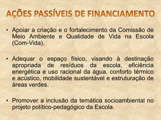 • Apoiar a criação e o fortalecimento da Comissão de
Meio Ambiente e Qualidade de Vida na Escola
(Com-Vida).
• Adequar o espaço físico, visando à destinação
apropriada de resíduos da escola, eficiência
energética e uso racional da água, conforto térmico
e acústico, mobilidade sustentável e estruturação de
áreas verdes.

• Promover a inclusão da temática socioambiental no
projeto político-pedagógico da Escola.

 