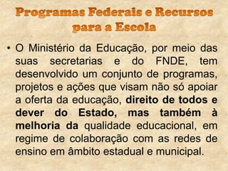 • O Ministério da Educação, por meio das
suas secretarias e do FNDE, tem
desenvolvido um conjunto de programas,
projetos e ações que visam não só apoiar
a oferta da educação, direito de todos e
dever do Estado, mas também à
melhoria da qualidade educacional, em
regime de colaboração com as redes de
ensino em âmbito estadual e municipal.

 