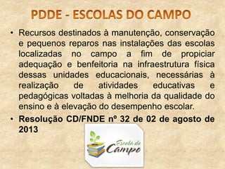 • Recursos destinados à manutenção, conservação
e pequenos reparos nas instalações das escolas
localizadas no campo a fim de propiciar
adequação e benfeitoria na infraestrutura física
dessas unidades educacionais, necessárias à
realização
de
atividades
educativas
e
pedagógicas voltadas à melhoria da qualidade do
ensino e à elevação do desempenho escolar.
• Resolução CD/FNDE nº 32 de 02 de agosto de
2013

 