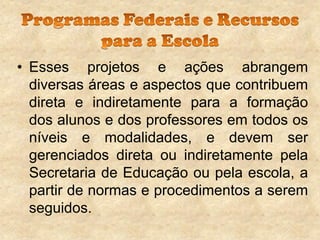 • Esses projetos e ações abrangem
diversas áreas e aspectos que contribuem
direta e indiretamente para a formação
dos alunos e dos professores em todos os
níveis e modalidades, e devem ser
gerenciados direta ou indiretamente pela
Secretaria de Educação ou pela escola, a
partir de normas e procedimentos a serem
seguidos.

 
