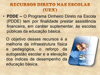 • PDDE – O Programa Dinheiro Direto na Escola
(PDDE) tem por finalidade prestar assistência
financeira, em caráter suplementar, às escolas
públicas da educação básica.
O objetivo desses recursos é a
melhoria da infraestrutura física
e pedagógica, o reforço da
autogestão escolar e a elevação
dos índices de desempenho da
educação básica.

 
