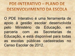 O PDE Interativo é uma ferramenta de
apoio à gestão escolar desenvolvida
pelo Ministério da Educação, em
parceria com as Secretarias de
Educação, e está disponível para todas
as escolas públicas cadastradas no
Censo Escolar de 2012.

 
