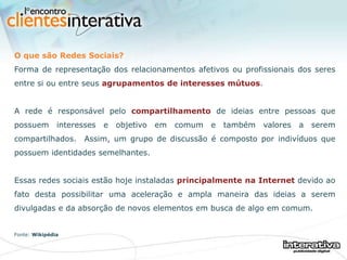 O que são Redes Sociais? Forma de representação dos relacionamentos afetivos ou profissionais dos seres entre si ou entre seus  agrupamentos de interesses mútuos .  A rede é responsável pelo  compartilhamento  de ideias entre pessoas que possuem interesses e objetivo em comum e também valores a serem compartilhados.  Assim, um grupo de discussão é composto por indivíduos que possuem identidades semelhantes.  Essas redes sociais estão hoje instaladas  principalmente na Internet  devido ao fato desta possibilitar uma aceleração e ampla maneira das ideias a serem divulgadas e da absorção de novos elementos em busca de algo em comum. Fonte:  Wikipédia 