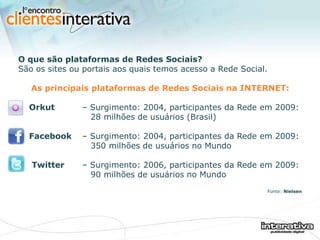 O que são plataformas de Redes Sociais? São os sites ou portais aos quais temos acesso a Rede Social.   As principais plataformas de Redes Sociais na INTERNET: Orkut   – Surgimento: 2004, participantes da Rede em 2009:    28 milhões de usuários (Brasil) Facebook   – Surgimento: 2004, participantes da Rede em 2009:    350 milhões de usuários no Mundo Twitter   – Surgimento: 2006, participantes da Rede em 2009:    90 milhões de usuários no Mundo Fonte:  Nielsen 