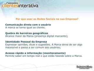 Por que usar as Redes Sociais na sua Empresa? Comunicação direta com o usuário A marca se torna igual ao cliente; Quebra de barreiras geográficas Alcance maior da Marca (presença digital marcante); Identidade Pessoal da Empresa   Expressar opiniões, dicas e sugestões. A Marca deixa de ser algo inacessível e passa a ser comum aos usuários; Acesso rápido a informação (monitoramento)   Permite saber em tempo real o que estão falando sobre a Marca. 
