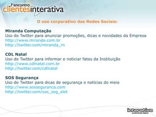 O uso corporativo das Redes Sociais: Miranda Computação Uso do Twitter para anunciar promoções, dicas e novidades da Empresa http://www.miranda.com.br http://twitter.com/miranda_rn CDL Natal Uso do Twitter para informar e noticiar fatos da Instituição http://www.cdlnatal.com.br http://twitter.com/cdlnatal SOS Segurança Uso do Twitter para dicas de segurança e notícias do meio http://www.sosseguranca.com http://twitter.com/sos_seg_elet 