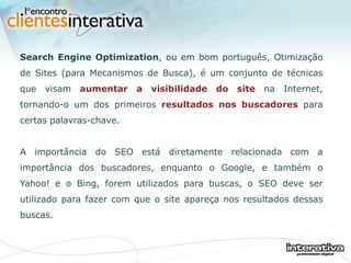 Search Engine Optimization , ou em bom português, Otimização de Sites (para Mecanismos de Busca), é um conjunto de técnicas que visam  aumentar a visibilidade do site  na Internet, tornando-o um dos primeiros  resultados nos buscadores  para certas palavras-chave.   A importância do SEO está diretamente relacionada com a importância dos buscadores, enquanto o Google, e também o Yahoo! e o Bing, forem utilizados para buscas, o SEO deve ser utilizado para fazer com que o site apareça nos resultados dessas buscas. 
