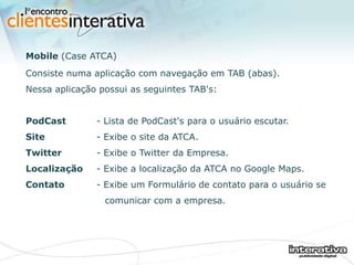 Mobile  (Case ATCA) Consiste numa aplicação com navegação em TAB (abas). Nessa aplicação possui as seguintes TAB's: PodCast - Lista de PodCast's para o usuário escutar. Site   - Exibe o site da ATCA. Twitter - Exibe o Twitter da Empresa. Localização - Exibe a localização da ATCA no Google Maps. Contato - Exibe um Formulário de contato para o usuário se    comunicar com a empresa. 