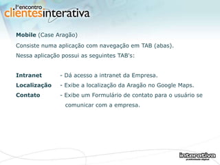 Mobile  (Case Aragão) Consiste numa aplicação com navegação em TAB (abas). Nessa aplicação possui as seguintes TAB's: Intranet - Dá acesso a intranet da Empresa. Localização - Exibe a localização da Aragão no Google Maps. Contato - Exibe um Formulário de contato para o usuário se    comunicar com a empresa. 