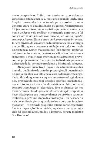djalma argollo


novas perspectivas. Enfim, uma tensão entre consciente e
consciente estabeleceu-se e, mais cedo ou mais tarde, uma
função transcendente é acionada para resolver o anta-
gonismo entre as duas instâncias psíquicas. Ao meu pensar,
foi justamente isso que o espírito que conhecemos pelo
nome de Jesus veio realizar, encarnando entre nós; e foi
consciente disso: Eu não vim trazer a paz, mas a espada;
eu vim por fogo na Terra, e estou ansioso que ela se incendeie.
E, sem dúvida, do encontro da humanidade com ele surgiu
um conflito que se desenrola até hoje, em todos os níveis
da existência. Nunca mais o mundo foi o mesmo: Impérios
caíram e se formaram; pessoas sacrificaram outras ou a
si mesmas; a inquietação interior, que sua presença provo-
cou, se projetou nas circunstâncias individuais, passando
daí à sociedade, gerando problemas e inspirando soluções.
     Abençoado encontro! Graças a ele a humanidade deu
um salto qualitativo de grandes proporções. E quem imagi-
ne que já esgotou sua influência, está redondamente enga-
nado. Mais do que nunca aquele encontro está agindo em
nós, provocando-nos com desafios diversos, inquietando-
nos em todas as instâncias da existência. Isto porque o
encontro com Jesus é teleológico. Tem o objetivo de nos
tornar conscientes do processo de individuação, imperiosa
necessidade para que transcendamos ao próximo patamar
evolutivo, à próxima etapa da construção – ou descoberta
– da consciência plena, quando todos – ou o que imagina-
mos assim – os níveis do psiquismo estarão conscientemente
à nossa disposição! Sem dúvida, aquele encontro, aconte-
cido há dois mil anos, mudou a História, porque mudou o
Ser Humano!




10
 