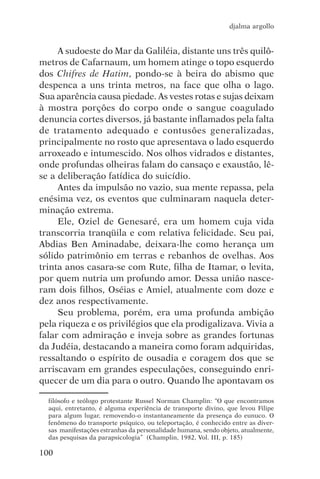 djalma argollo


     A sudoeste do Mar da Galiléia, distante uns três quilô-
metros de Cafarnaum, um homem atinge o topo esquerdo
dos Chifres de Hatim, pondo-se à beira do abismo que
despenca a uns trinta metros, na face que olha o lago.
Sua aparência causa piedade. As vestes rotas e sujas deixam
à mostra porções do corpo onde o sangue coagulado
denuncia cortes diversos, já bastante inflamados pela falta
de tratamento adequado e contusões generalizadas,
principalmente no rosto que apresentava o lado esquerdo
arroxeado e intumescido. Nos olhos vidrados e distantes,
onde profundas olheiras falam do cansaço e exaustão, lê-
se a deliberação fatídica do suicídio.
     Antes da impulsão no vazio, sua mente repassa, pela
enésima vez, os eventos que culminaram naquela deter-
minação extrema.
     Ele, Oziel de Genesaré, era um homem cuja vida
transcorria tranqüila e com relativa felicidade. Seu pai,
Abdias Ben Aminadabe, deixara-lhe como herança um
sólido patrimônio em terras e rebanhos de ovelhas. Aos
trinta anos casara-se com Rute, filha de Itamar, o levita,
por quem nutria um profundo amor. Dessa união nasce-
ram dois filhos, Oséias e Amiel, atualmente com doze e
dez anos respectivamente.
     Seu problema, porém, era uma profunda ambição
pela riqueza e os privilégios que ela prodigalizava. Vivia a
falar com admiração e inveja sobre as grandes fortunas
da Judéia, destacando a maneira como foram adquiridas,
ressaltando o espírito de ousadia e coragem dos que se
arriscavam em grandes especulações, conseguindo enri-
quecer de um dia para o outro. Quando lhe apontavam os

  filósofo e teólogo protestante Russel Norman Champlin: “O que encontramos
  aqui, entretanto, é alguma experiência de transporte divino, que levou Filipe
  para algum lugar, removendo-o instantaneamente da presença do eunuco. O
  fenômeno do transporte psíquico, ou teleportação, é conhecido entre as diver-
  sas manifestações estranhas da personalidade humana, sendo objeto, atualmente,
  das pesquisas da parapsicologia” (Champlin, 1982, Vol. III, p. 185)

100
 