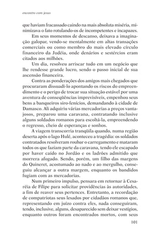 encontro com jesus


que haviam fracassado caindo na mais absoluta miséria, mi-
nimizava o fato rotulando-os de incompetentes e incapazes.
     Em seus momentos de descanso, deixava a imagina-
ção galopar, vendo-se mentalmente em altas transações
comerciais ou como membro do mais elevado círculo
financeiro da Judéia, onde denários e sestércios eram
citados aos milhões.
     Um dia, resolveu arriscar tudo em um negócio que
lhe rendesse grande lucro, sendo o passo inicial de sua
ascensão financeira.
     Contra as ponderações dos amigos mais chegados que
procuraram dissuadi-lo apontando os riscos do empreen-
dimento e o perigo de trocar sua situação estável por uma
aventura de conseqüências imprevisíveis, empenhou seus
bens a banqueiros siro-fenícios, demandando à cidade de
Damasco. Ali adquiriu várias mercadorias a preços vanta-
josos, preparou uma caravana, contratando inclusive
alguns soldados romanos para escoltá-la, empreendendo
o regresso, cheio de esperanças e sonhos.
     A viagem transcorria tranqüila quando, numa região
deserta após o lago Hulé, aconteceu a tragédia: os soldados
contratados resolveram roubar o carregamento e mataram
todos os que faziam parte da caravana, tendo ele escapado
por haver caído no Jordão e os ladrões admitido que
morrera afogado. Sendo, porém, um filho das margens
do Quineret, acostumado ao nado e ao mergulho, conse-
guiu alcançar a outra margem, enquanto os bandidos
fugiam com as mercadorias.
     Num primeiro impulso, pensara em retornar à Cesa-
réia de Filipe para solicitar providências às autoridades,
a fim de reaver seus pertences. Entretanto, a recordação
de compatriotas seus lesados por cidadãos romanos que,
representando em juízo contra eles, nada conseguiram,
tendo, inclusive, alguns, desaparecido sem deixar vestígios,
enquanto outros foram encontrados mortos, com seus
                                                        101
 