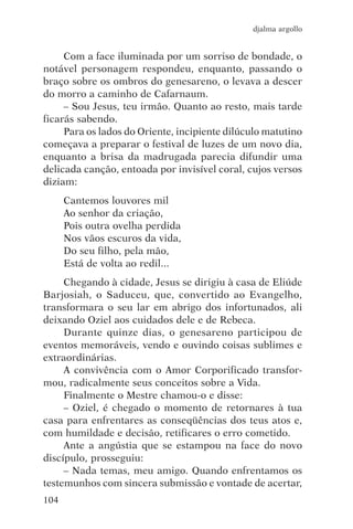 djalma argollo


     Com a face iluminada por um sorriso de bondade, o
notável personagem respondeu, enquanto, passando o
braço sobre os ombros do genesareno, o levava a descer
do morro a caminho de Cafarnaum.
     – Sou Jesus, teu irmão. Quanto ao resto, mais tarde
ficarás sabendo.
     Para os lados do Oriente, incipiente dilúculo matutino
começava a preparar o festival de luzes de um novo dia,
enquanto a brisa da madrugada parecia difundir uma
delicada canção, entoada por invisível coral, cujos versos
diziam:
      Cantemos louvores mil
      Ao senhor da criação,
      Pois outra ovelha perdida
      Nos vãos escuros da vida,
      Do seu filho, pela mão,
      Está de volta ao redil...
     Chegando à cidade, Jesus se dirigiu à casa de Eliúde
Barjosiah, o Saduceu, que, convertido ao Evangelho,
transformara o seu lar em abrigo dos infortunados, ali
deixando Oziel aos cuidados dele e de Rebeca.
     Durante quinze dias, o genesareno participou de
eventos memoráveis, vendo e ouvindo coisas sublimes e
extraordinárias.
     A convivência com o Amor Corporificado transfor-
mou, radicalmente seus conceitos sobre a Vida.
     Finalmente o Mestre chamou-o e disse:
     – Oziel, é chegado o momento de retornares à tua
casa para enfrentares as conseqüências dos teus atos e,
com humildade e decisão, retificares o erro cometido.
     Ante a angústia que se estampou na face do novo
discípulo, prosseguiu:
     – Nada temas, meu amigo. Quando enfrentamos os
testemunhos com sincera submissão e vontade de acertar,
104
 